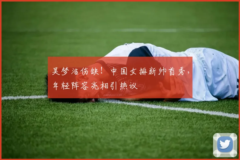 吴梦洁伤缺!中国女排新帅首秀,年轻阵容亮相引热议