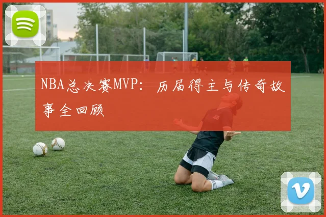 NBA总决赛MVP:历届得主与传奇故事全回顾