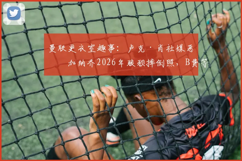 曼联更衣室趣事：卢克·肖社媒恶搞加纳乔2026年狼狈摔倒照，B费等队友点赞引热议