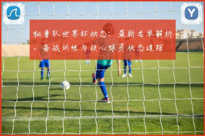 秘鲁队世界杯动态:最新名单解析、备战训练与核心球员状态追踪
