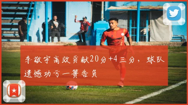 李敬宇高效贡献20分+4三分，球队遗憾功亏一篑告负