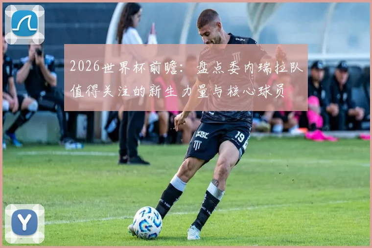 2026世界杯前瞻:盘点委内瑞拉队值得关注的新生力量与核心球员