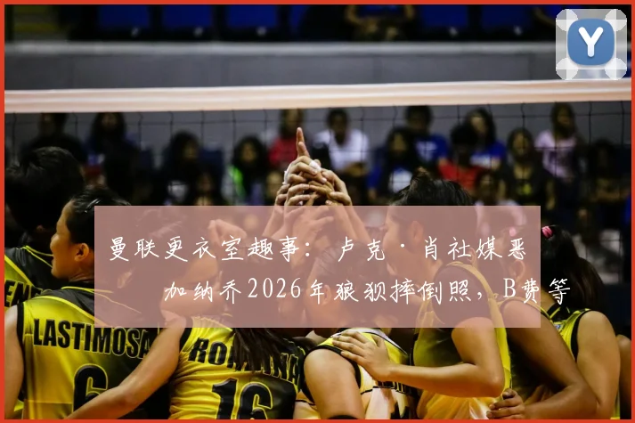 曼联更衣室趣事:卢克·肖社媒恶搞加纳乔2026年狼狈摔倒照,B费等队友点赞引热议