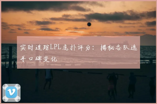 实时追踪LPL虎扑评分：揭秘各队选手口碑变化