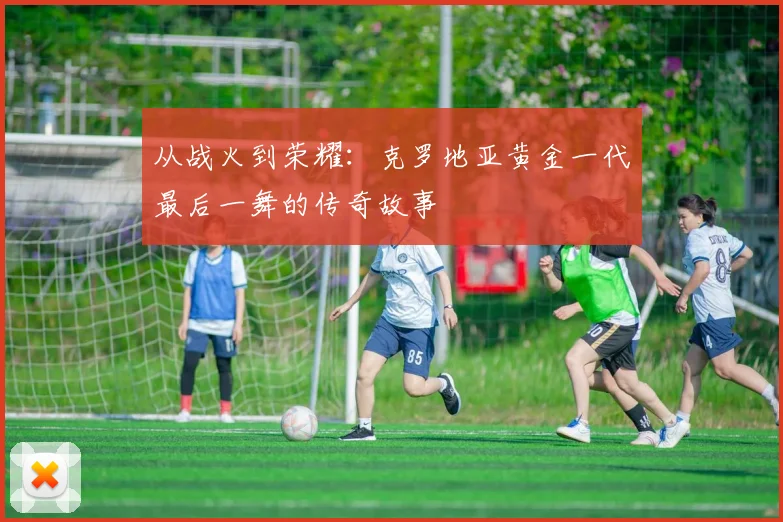 从战火到荣耀：克罗地亚黄金一代最后一舞的传奇故事