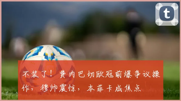 不装了！费内巴切欧冠前爆争议操作，穆帅震惊，本菲卡成焦点