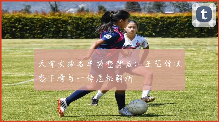 天津女排名单调整背后：王艺竹状态下滑与一传危机解析