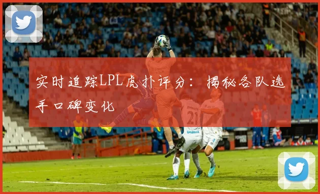 实时追踪LPL虎扑评分：揭秘各队选手口碑变化