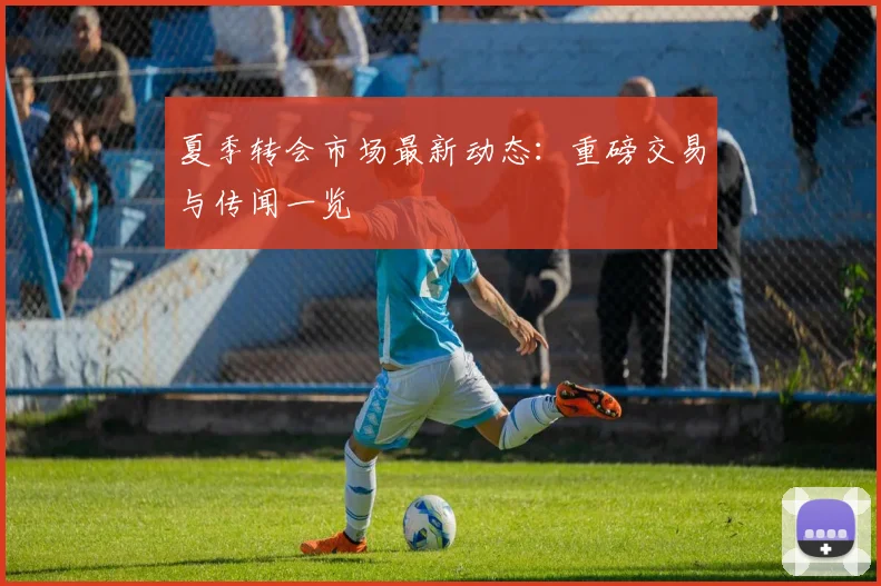 夏季转会市场最新动态：重磅交易与传闻一览