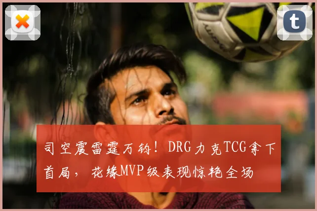 司空震雷霆万钧！DRG力克TCG拿下首局，花缘MVP级表现惊艳全场