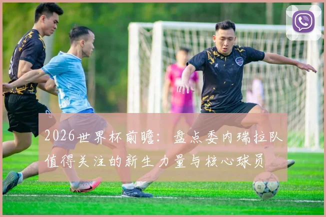 2026世界杯前瞻:盘点委内瑞拉队值得关注的新生力量与核心球员