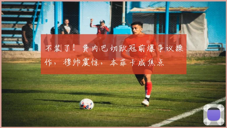 不装了！费内巴切欧冠前爆争议操作，穆帅震惊，本菲卡成焦点