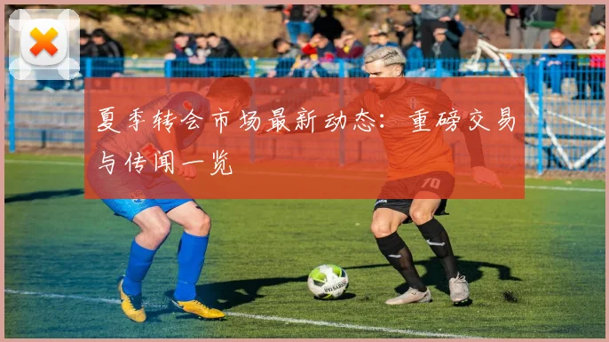夏季转会市场最新动态：重磅交易与传闻一览