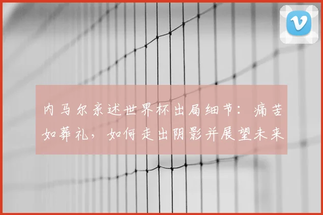 内马尔亲述世界杯出局细节:痛苦如葬礼,如何走出阴影并展望未来