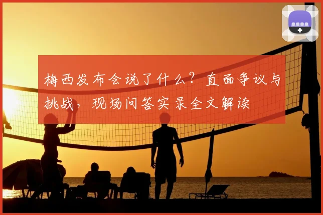 梅西发布会说了什么?直面争议与挑战,现场问答实录全文解读